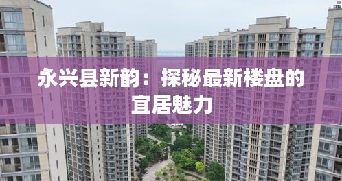 永兴县新韵：探秘最新楼盘的宜居魅力