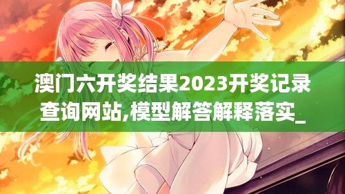 澳门六开奖结果2023开奖记录查询网站,模型解答解释落实_桌面版7.518