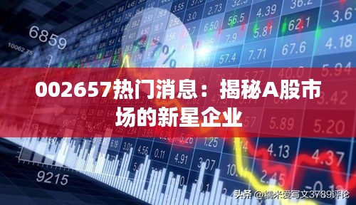 002657热门消息：揭秘A股市场的新星企业