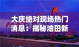 大庆绝对现场热门消息：揭秘油田新发现与城市新面貌