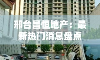 邢台昌恒地产：最新热门消息盘点