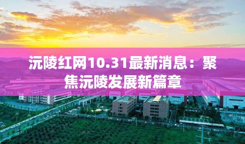 沅陵红网10.31最新消息：聚焦沅陵发展新篇章