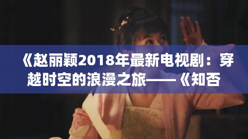 《赵丽颖2018年最新电视剧：穿越时空的浪漫之旅——《知否？知否？应是绿肥红瘦》》