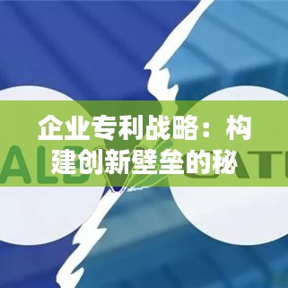 企业专利战略：构建创新壁垒的秘籍