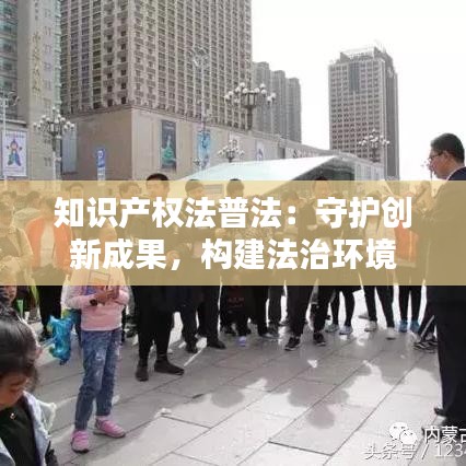 知识产权法普法：守护创新成果，构建法治环境