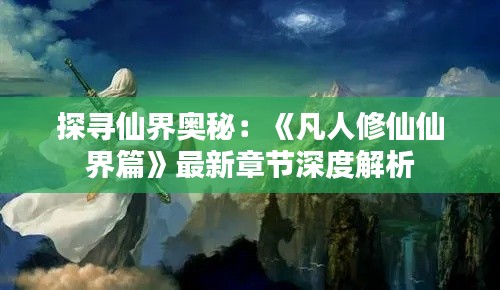 探寻仙界奥秘：《凡人修仙仙界篇》最新章节深度解析