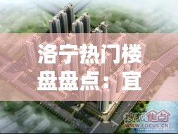 洛宁热门楼盘盘点：宜居之地，投资佳选