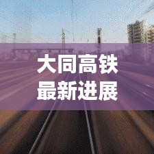 大同高铁最新进展：提速升级，助力区域经济发展