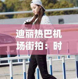 迪丽热巴机场街拍：时尚与美丽的完美演绎