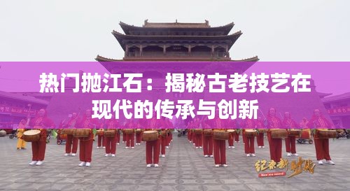 热门抛江石：揭秘古老技艺在现代的传承与创新