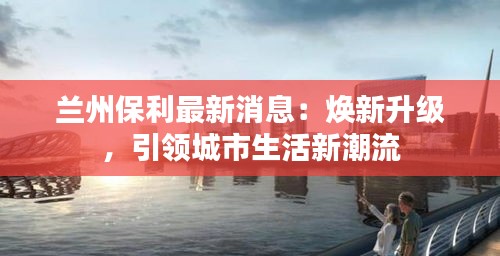 兰州保利最新消息：焕新升级，引领城市生活新潮流