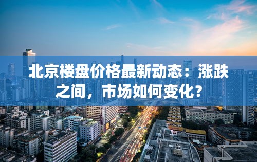 北京楼盘价格最新动态：涨跌之间，市场如何变化？