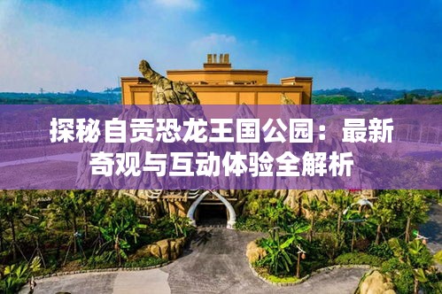 探秘自贡恐龙王国公园：最新奇观与互动体验全解析