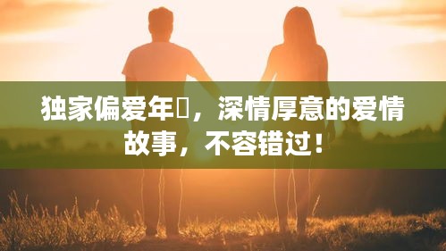 独家偏爱年晞，深情厚意的爱情故事，不容错过！