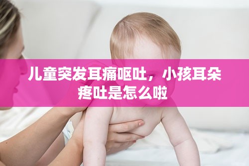 儿童突发耳痛呕吐，小孩耳朵疼吐是怎么啦 