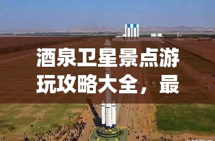 酒泉卫星景点游玩攻略大全，最新指南探索星际之旅！