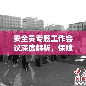 安全员专题工作会议深度解析，保障安全，筑牢防线