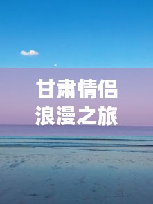 甘肃情侣浪漫之旅攻略