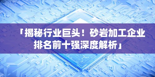 「揭秘行业巨头！砂岩加工企业排名前十强深度解析」