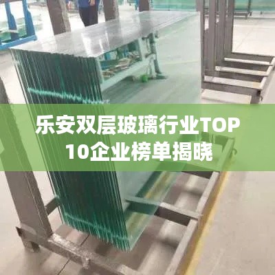 乐安双层玻璃行业TOP10企业榜单揭晓