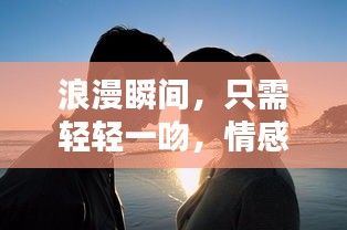 浪漫瞬间，只需轻轻一吻，情感瞬间升温！