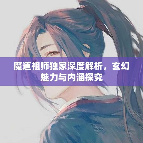 魔道祖师独家深度解析，玄幻魅力与内涵探究