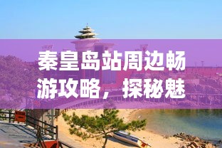 秦皇岛站周边畅游攻略，探秘魅力景点，带你玩转秦皇胜地！